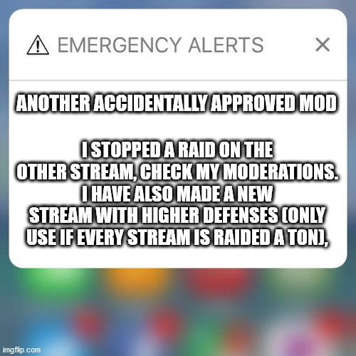 Emergency Alert | ANOTHER ACCIDENTALLY APPROVED MOD; I STOPPED A RAID ON THE OTHER STREAM, CHECK MY MODERATIONS. I HAVE ALSO MADE A NEW STREAM WITH HIGHER DEFENSES (ONLY USE IF EVERY STREAM IS RAIDED A TON), | image tagged in emergency alert | made w/ Imgflip meme maker