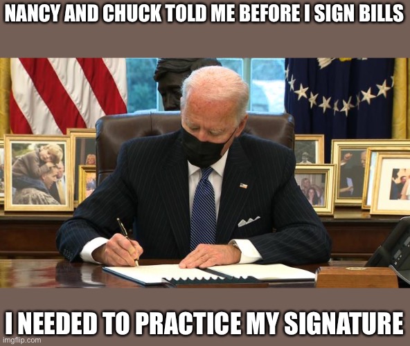 Joe Biden Executive Order | NANCY AND CHUCK TOLD ME BEFORE I SIGN BILLS; I NEEDED TO PRACTICE MY SIGNATURE | image tagged in joe biden executive order | made w/ Imgflip meme maker