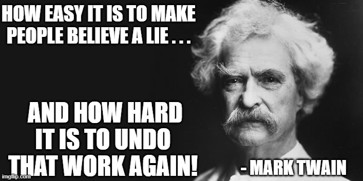 Fixed the quote. | HOW EASY IT IS TO MAKE PEOPLE BELIEVE A LIE . . . AND HOW HARD IT IS TO UNDO THAT WORK AGAIN! - MARK TWAIN | image tagged in mark twain,stubbornness,gullibility | made w/ Imgflip meme maker