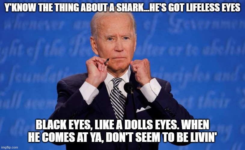 Quint knew. | Y'KNOW THE THING ABOUT A SHARK...HE'S GOT LIFELESS EYES; BLACK EYES, LIKE A DOLLS EYES. WHEN HE COMES AT YA, DON'T SEEM TO BE LIVIN' | image tagged in creepy joe biden | made w/ Imgflip meme maker