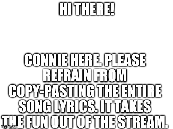 Blank White Template | CONNIE HERE. PLEASE REFRAIN FROM COPY-PASTING THE ENTIRE SONG LYRICS. IT TAKES THE FUN OUT OF THE STREAM. HI THERE! | image tagged in blank white template | made w/ Imgflip meme maker