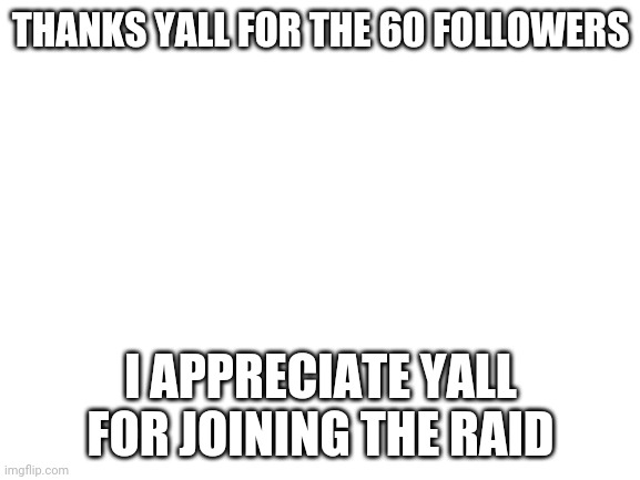 Thanks for 60 followers | THANKS YALL FOR THE 60 FOLLOWERS; I APPRECIATE YALL FOR JOINING THE RAID | image tagged in blank white template | made w/ Imgflip meme maker