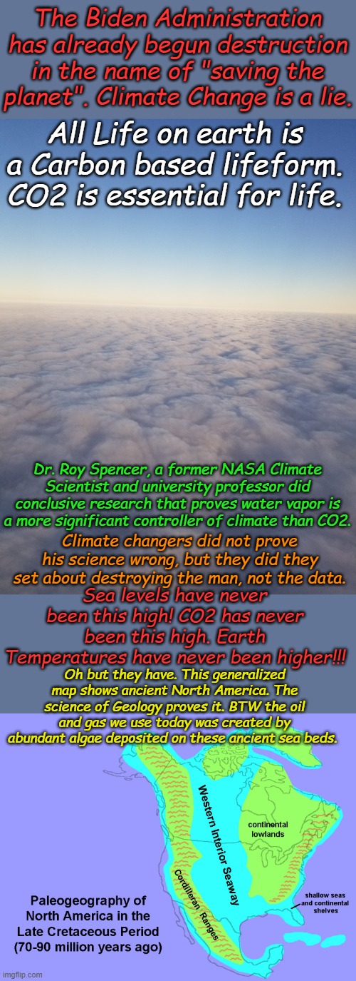 Climate Change Science is a LIE. If you believe in man made global warming, you do not believe SCIENCE. | The Biden Administration has already begun destruction in the name of "saving the planet". Climate Change is a lie. All Life on earth is a Carbon based lifeform. CO2 is essential for life. Dr. Roy Spencer, a former NASA Climate Scientist and university professor did conclusive research that proves water vapor is a more significant controller of climate than CO2. Climate changers did not prove his science wrong, but they did they set about destroying the man, not the data. Sea levels have never been this high! CO2 has never been this high. Earth Temperatures have never been higher!!! Oh but they have. This generalized map shows ancient North America. The science of Geology proves it. BTW the oil and gas we use today was created by abundant algae deposited on these ancient sea beds. | image tagged in clouds | made w/ Imgflip meme maker