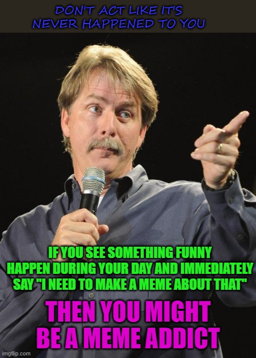 Life is full of funny... |  DON'T ACT LIKE IT'S NEVER HAPPENED TO YOU; IF YOU SEE SOMETHING FUNNY HAPPEN DURING YOUR DAY AND IMMEDIATELY SAY "I NEED TO MAKE A MEME ABOUT THAT"; THEN YOU MIGHT BE A MEME ADDICT | image tagged in jeff foxworthy,memes,meme addicts,funny,life is funny | made w/ Imgflip meme maker