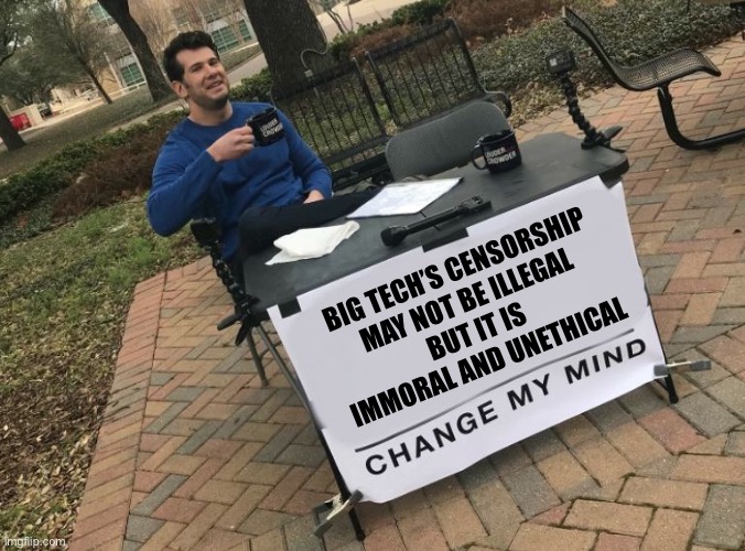 Just because you can do something doesn’t mean that you should | BIG TECH’S CENSORSHIP
MAY NOT BE ILLEGAL
BUT IT IS 
IMMORAL AND UNETHICAL | image tagged in change my mind crowder | made w/ Imgflip meme maker