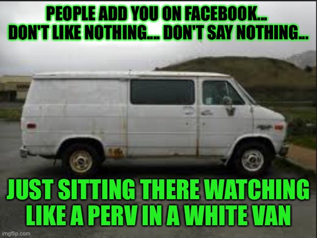 People add you on facebook don't like nothing don't say nothing just sitting there watching like a perv in a white van |  PEOPLE ADD YOU ON FACEBOOK...  DON'T LIKE NOTHING.... DON'T SAY NOTHING... JUST SITTING THERE WATCHING LIKE A PERV IN A WHITE VAN | image tagged in creepy van,funny,memes,meme,funny memes | made w/ Imgflip meme maker