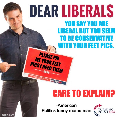 Ben shapiro needs feet pics | YOU SAY YOU ARE LIBERAL BUT YOU SEEM TO BE CONSERVATIVE WITH YOUR FEET PICS. PLEASE PM ME YOUR FEET PICS I NEED THEM; CARE TO EXPLAIN? -American Politics funny meme man | image tagged in dear liberals | made w/ Imgflip meme maker