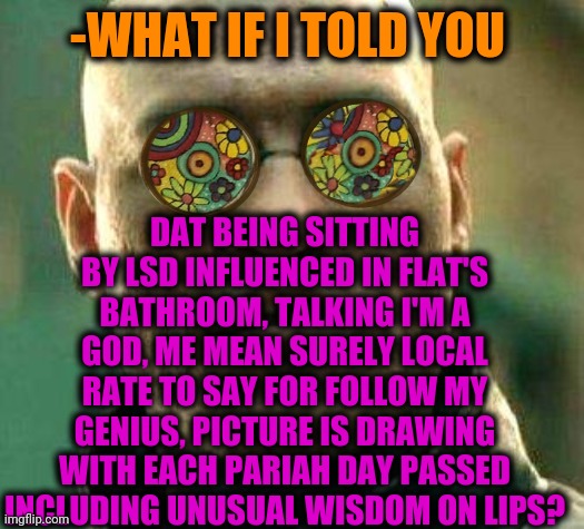 -Explain awaits. | DAT BEING SITTING BY LSD INFLUENCED IN FLAT'S BATHROOM, TALKING I'M A GOD, ME MEAN SURELY LOCAL RATE TO SAY FOR FOLLOW MY GENIUS, PICTURE IS DRAWING WITH EACH PARIAH DAY PASSED INCLUDING UNUSUAL WISDOM ON LIPS? -WHAT IF I TOLD YOU | image tagged in acid kicks in morpheus,bathroom,oh god why,wrong neighborhood,yoda wisdom,what if i told you | made w/ Imgflip meme maker