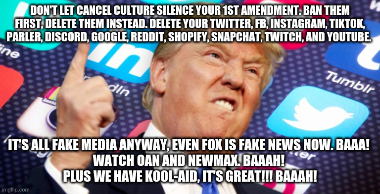 ban cancel culture | DON'T LET CANCEL CULTURE SILENCE YOUR 1ST AMENDMENT. BAN THEM FIRST, DELETE THEM INSTEAD. DELETE YOUR TWITTER, FB, INSTAGRAM, TIKTOK, PARLER, DISCORD, GOOGLE, REDDIT, SHOPIFY, SNAPCHAT, TWITCH, AND YOUTUBE. IT'S ALL FAKE MEDIA ANYWAY, EVEN FOX IS FAKE NEWS NOW. BAAA! 
WATCH OAN AND NEWMAX. BAAAH! 
PLUS WE HAVE KOOL-AID, IT'S GREAT!!! BAAAH! | image tagged in cancelled,trump,fake news,kool aid,social media,1st amendment | made w/ Imgflip meme maker