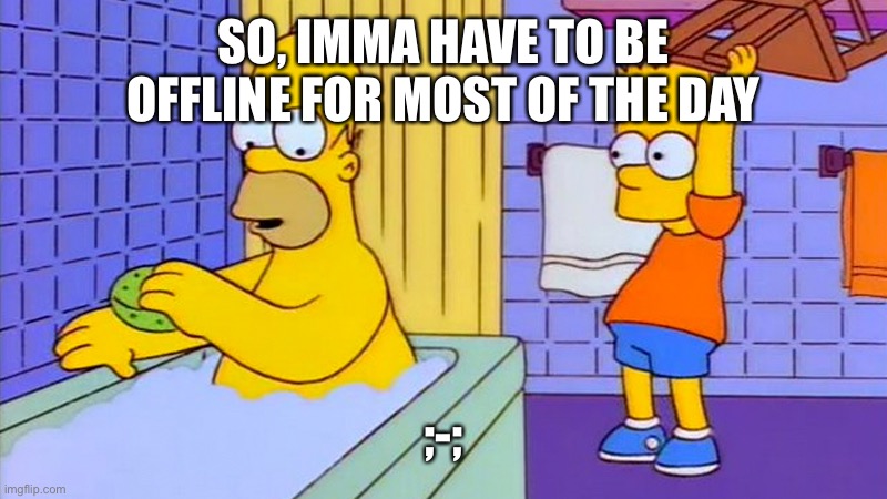 bart hitting homer with a chair | SO, IMMA HAVE TO BE OFFLINE FOR MOST OF THE DAY; ;-; | image tagged in bart hitting homer with a chair | made w/ Imgflip meme maker