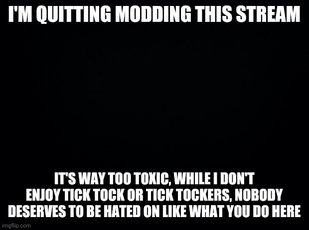 Bye. | I'M QUITTING MODDING THIS STREAM; IT'S WAY TOO TOXIC, WHILE I DON'T ENJOY TICK TOCK OR TICK TOCKERS, NOBODY DESERVES TO BE HATED ON LIKE WHAT YOU DO HERE | made w/ Imgflip meme maker