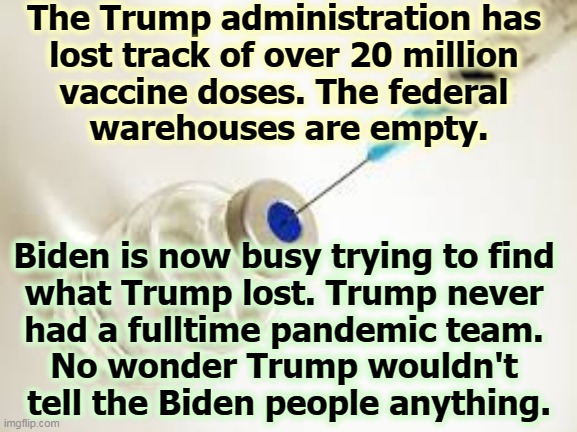 Trump, the Amateur President. | The Trump administration has 
lost track of over 20 million 
vaccine doses. The federal 
warehouses are empty. Biden is now busy trying to find 
what Trump lost. Trump never 
had a fulltime pandemic team. 
No wonder Trump wouldn't 
tell the Biden people anything. | image tagged in vaccine,trump,amateurs,incompetence | made w/ Imgflip meme maker