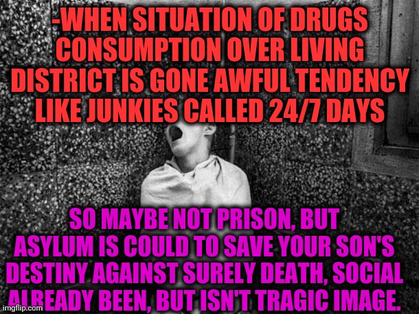 -Keep it loudly pronounced. | -WHEN SITUATION OF DRUGS CONSUMPTION OVER LIVING DISTRICT IS GONE AWFUL TENDENCY LIKE JUNKIES CALLED 24/7 DAYS; SO MAYBE NOT PRISON, BUT ASYLUM IS COULD TO SAVE YOUR SON'S DESTINY AGAINST SURELY DEATH, SOCIAL ALREADY BEEN, BUT ISN'T TRAGIC IMAGE. | image tagged in bpp asylum,drugs are bad,gollum schizophrenia,look son,achievement unlocked,mental illness | made w/ Imgflip meme maker