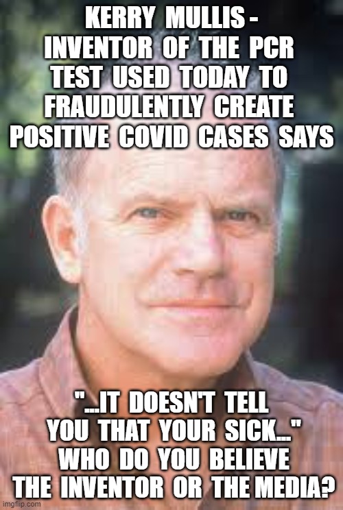 KERRY  MULLIS - INVENTOR  OF  THE  PCR  TEST  USED  TODAY  TO  FRAUDULENTLY  CREATE  POSITIVE  COVID  CASES  SAYS; "...IT  DOESN'T  TELL  YOU  THAT  YOUR  SICK..."  WHO  DO  YOU  BELIEVE  THE  INVENTOR  OR  THE MEDIA? | image tagged in china virus,plandemic,crimes against humanity,pcr test,kerry mullis,pcr test fraud | made w/ Imgflip meme maker