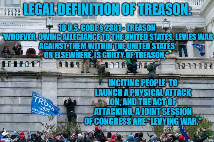 "It Was Against The Law." | 18 U.S. CODE § 2381 - TREASON

"WHOEVER, OWING ALLEGIANCE TO THE UNITED STATES, LEVIES WAR AGAINST THEM WITHIN THE UNITED STATES OR ELSEWHERE, IS GUILTY OF TREASON,"; LEGAL DEFINITION OF TREASON:; INCITING PEOPLE  TO LAUNCH A PHYSICAL ATTACK ON, AND THE ACT OF ATTACKING, A JOINT SESSION OF CONGRESS ARE "LEVYING WAR." | image tagged in politics | made w/ Imgflip meme maker