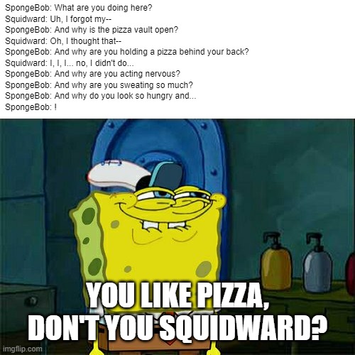 When you realize your friend likes pizza but lies to you | SpongeBob: What are you doing here?
Squidward: Uh, I forgot my--
SpongeBob: And why is the pizza vault open?
Squidward: Oh, I thought that--
SpongeBob: And why are you holding a pizza behind your back?
Squidward: I, I, I... no, I didn't do...
SpongeBob: And why are you acting nervous?
SpongeBob: And why are you sweating so much?
SpongeBob: And why do you look so hungry and...
SpongeBob: ! YOU LIKE PIZZA, DON'T YOU SQUIDWARD? | image tagged in memes,don't you squidward,when you realize | made w/ Imgflip meme maker
