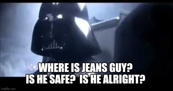 Darth Vader Where is Padme? | WHERE IS JEANS GUY?  IS HE SAFE?  IS HE ALRIGHT? | image tagged in darth vader where is padme | made w/ Imgflip meme maker