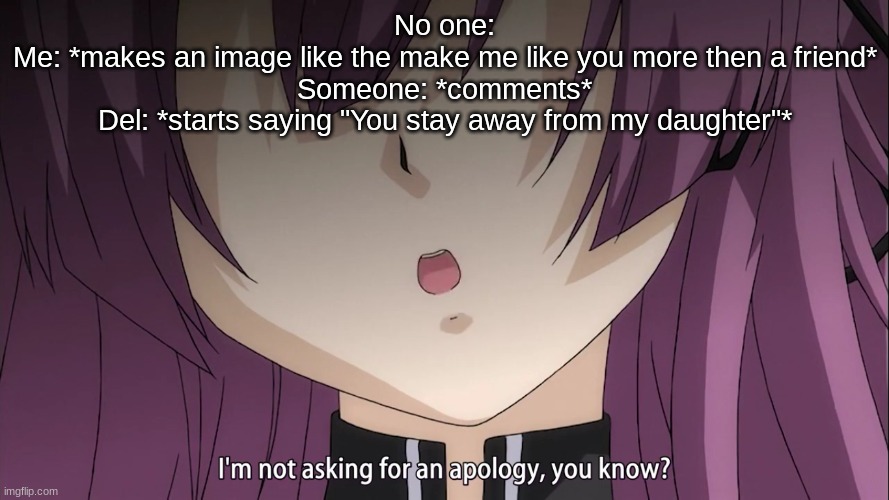 I'm not asking for an apology, you know? | No one:
Me: *makes an image like the make me like you more then a friend*
Someone: *comments*
Del: *starts saying "You stay away from my daughter"* | image tagged in i'm not asking for an apology you know | made w/ Imgflip meme maker