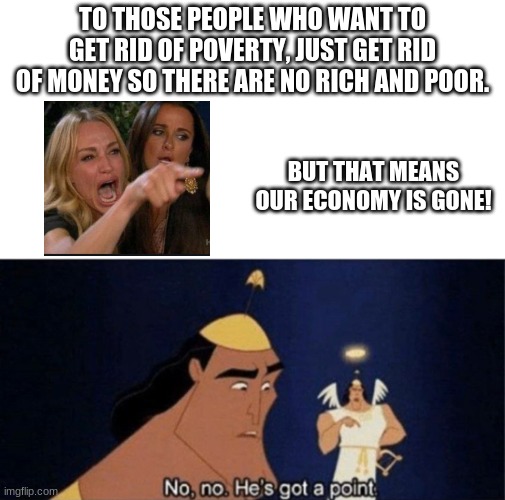 hm | TO THOSE PEOPLE WHO WANT TO GET RID OF POVERTY, JUST GET RID OF MONEY SO THERE ARE NO RICH AND POOR. BUT THAT MEANS OUR ECONOMY IS GONE! | image tagged in no no he's got a point,money,memes,poverty,angry women | made w/ Imgflip meme maker