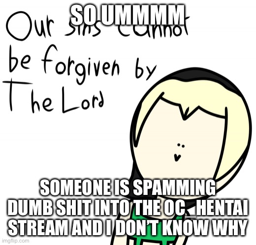 Our sins cannot be forgiven by the lord | SO UMMMM; SOMEONE IS SPAMMING DUMB SHIT INTO THE OC_HENTAI STREAM AND I DON’T KNOW WHY | image tagged in our sins cannot be forgiven by the lord | made w/ Imgflip meme maker