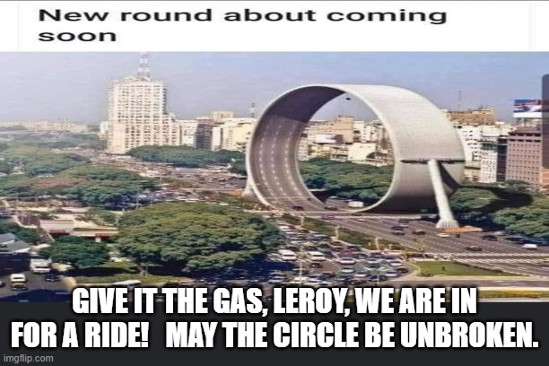 roundabout |  GIVE IT THE GAS, LEROY, WE ARE IN FOR A RIDE!   MAY THE CIRCLE BE UNBROKEN. | image tagged in circle of life | made w/ Imgflip meme maker