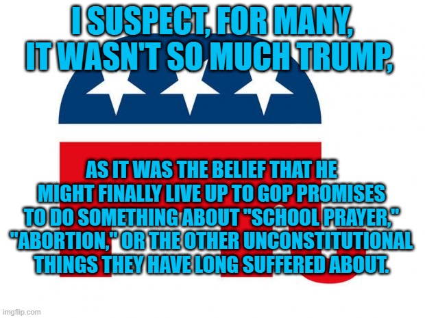Unkept Promises. | I SUSPECT, FOR MANY, IT WASN'T SO MUCH TRUMP, AS IT WAS THE BELIEF THAT HE MIGHT FINALLY LIVE UP TO GOP PROMISES TO DO SOMETHING ABOUT "SCHOOL PRAYER," "ABORTION," OR THE OTHER UNCONSTITUTIONAL THINGS THEY HAVE LONG SUFFERED ABOUT. | image tagged in politics | made w/ Imgflip meme maker