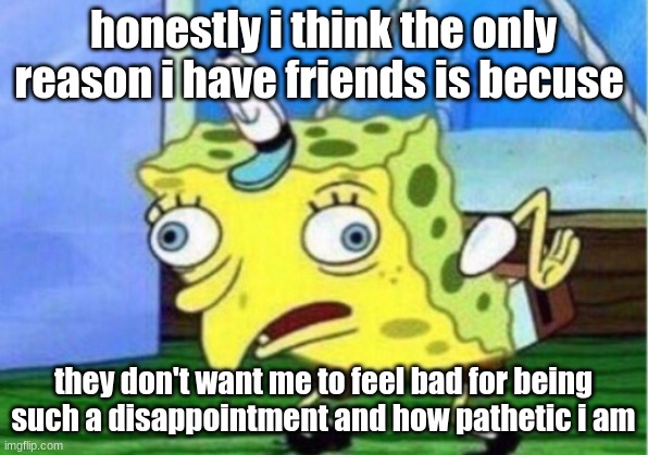 Mocking Spongebob | honestly i think the only reason i have friends is because; they don't want me to feel bad for being such a disappointment and how pathetic i am | image tagged in memes,mocking spongebob | made w/ Imgflip meme maker