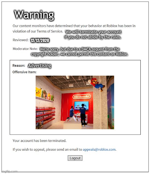 SonyandNintendoFan21 | Warning; We will terminate your account if you do not abide by the rules. 12/12/2020; We're sorry, but due to a DMCA request from the copyright holder, we cannot permit this content on Roblox. Advertising | image tagged in banned from roblox | made w/ Imgflip meme maker