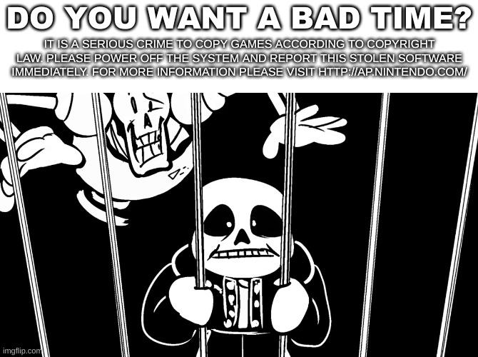 i made a crappy undertale anti piracy screen in 5 minutes | DO YOU WANT A BAD TIME? IT IS A SERIOUS CRIME TO COPY GAMES ACCORDING TO COPYRIGHT LAW. PLEASE POWER OFF THE SYSTEM AND REPORT THIS STOLEN SOFTWARE IMMEDIATELY. FOR MORE INFORMATION PLEASE VISIT HTTP://AP.NINTENDO.COM/ | image tagged in memes,funny,piracy,undertale,bruh | made w/ Imgflip meme maker