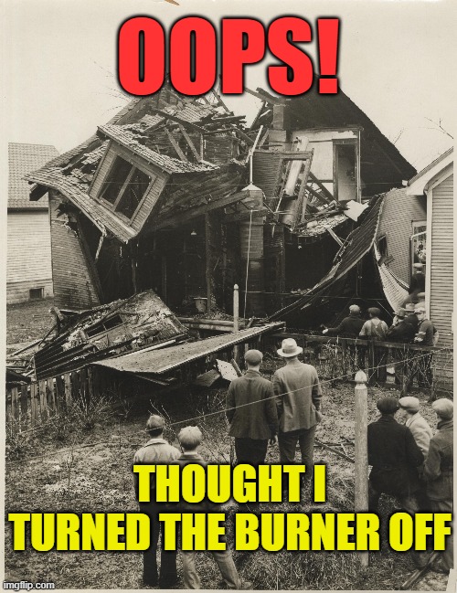 OOPS! | OOPS! THOUGHT I TURNED THE BURNER OFF | image tagged in moonshine,still explosion,moonshine explosion,still fires | made w/ Imgflip meme maker