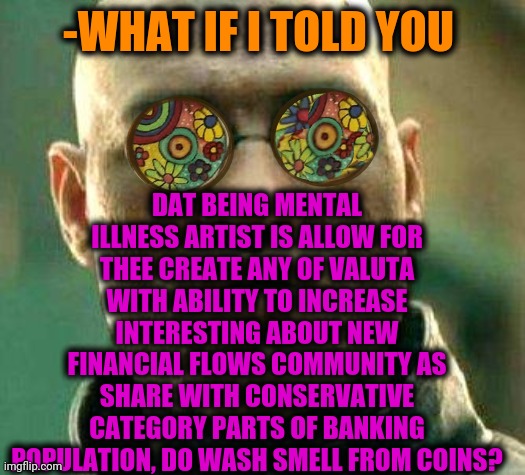 -The tryed, successful. | DAT BEING MENTAL ILLNESS ARTIST IS ALLOW FOR THEE CREATE ANY OF VALUTA WITH ABILITY TO INCREASE INTERESTING ABOUT NEW FINANCIAL FLOWS COMMUNITY AS SHARE WITH CONSERVATIVE CATEGORY PARTS OF BANKING POPULATION, DO WASH SMELL FROM COINS? -WHAT IF I TOLD YOU | image tagged in acid kicks in morpheus,coins,bitcoin,overpopulation,mental health,artist | made w/ Imgflip meme maker
