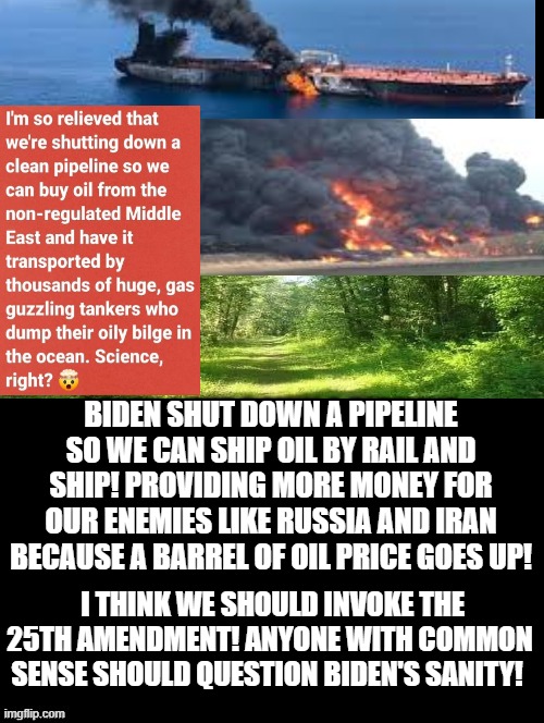 Biden shut down the pipeline so we can transport oil by ship and rail! | BIDEN SHUT DOWN A PIPELINE SO WE CAN SHIP OIL BY RAIL AND SHIP! PROVIDING MORE MONEY FOR OUR ENEMIES LIKE RUSSIA AND IRAN BECAUSE A BARREL OF OIL PRICE GOES UP! I THINK WE SHOULD INVOKE THE 25TH AMENDMENT! ANYONE WITH COMMON SENSE SHOULD QUESTION BIDEN'S SANITY! | image tagged in pipeline,stupid liberals,joe biden | made w/ Imgflip meme maker