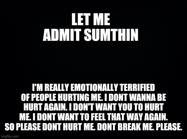 Ima go off bc 3 people I care about are mad at me. | LET ME ADMIT SUMTHIN; I'M REALLY EMOTIONALLY TERRIFIED OF PEOPLE HURTING ME. I DONT WANNA BE HURT AGAIN. I DON'T WANT YOU TO HURT ME. I DONT WANT TO FEEL THAT WAY AGAIN. SO PLEASE DONT HURT ME. DONT BREAK ME. PLEASE. | image tagged in black background | made w/ Imgflip meme maker
