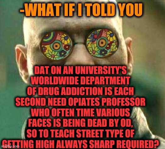-Old school. | -WHAT IF I TOLD YOU; DAT ON AN UNIVERSITY'S WORLDWIDE DEPARTMENT OF DRUG ADDICTION IS EACH SECOND NEED OPIATES PROFESSOR WHO OFTEN TIME VARIOUS FACES IS BEING DEAD BY OD, SO TO TEACH STREET TYPE OF GETTING HIGH ALWAYS SHARP REQUIRED? | image tagged in acid kicks in morpheus,what if i told you,professor,sesame street,war on drugs,university | made w/ Imgflip meme maker