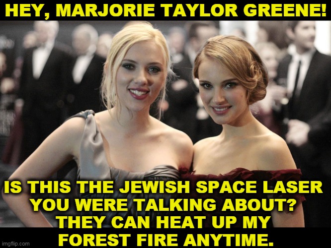 In case you were living under a rock all these years, Scarlet Johannson and Natalie Portman | HEY, MARJORIE TAYLOR GREENE! IS THIS THE JEWISH SPACE LASER 
YOU WERE TALKING ABOUT? 
THEY CAN HEAT UP MY 
FOREST FIRE ANYTIME. | image tagged in jewish,space,lasers,idiotic,hoax | made w/ Imgflip meme maker