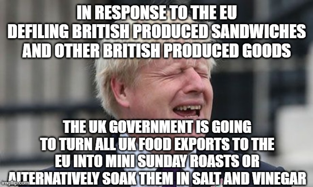 Boris makes all UK food exports to EU exceedingly British | IN RESPONSE TO THE EU DEFILING BRITISH PRODUCED SANDWICHES AND OTHER BRITISH PRODUCED GOODS; THE UK GOVERNMENT IS GOING TO TURN ALL UK FOOD EXPORTS TO THE EU INTO MINI SUNDAY ROASTS OR ALTERNATIVELY SOAK THEM IN SALT AND VINEGAR | image tagged in boris johnson | made w/ Imgflip meme maker