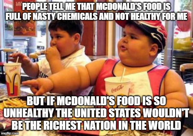 McDonald's contributions to the United States | PEOPLE TELL ME THAT MCDONALD'S FOOD IS FULL OF NASTY CHEMICALS AND NOT HEALTHY FOR ME; BUT IF MCDONALD'S FOOD IS SO UNHEALTHY THE UNITED STATES WOULDN'T BE THE RICHEST NATION IN THE WORLD | image tagged in mcdonald's fat boy | made w/ Imgflip meme maker