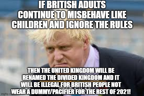 Boris puts naughty Brits in their place | IF BRITISH ADULTS CONTINUE TO MISBEHAVE LIKE CHILDREN AND IGNORE THE RULES; THEN THE UNITED KINGDOM WILL BE RENAMED THE DIVIDED KINGDOM AND IT WILL BE ILLEGAL FOR BRITISH PEOPLE NOT WEAR A DUMMY/PACIFIER FOR THE REST OF 2021! | image tagged in furious boris | made w/ Imgflip meme maker