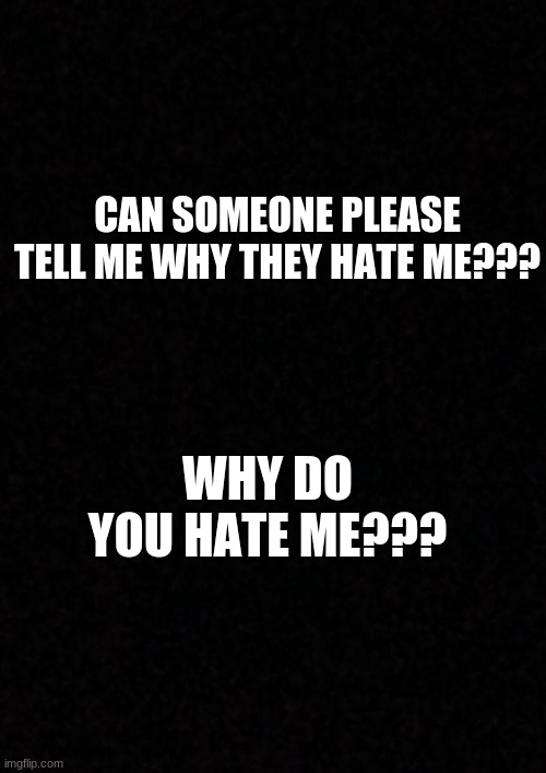 Maybe i could act differently??... | CAN SOMEONE PLEASE TELL ME WHY THEY HATE ME??? WHY DO YOU HATE ME??? | image tagged in blank | made w/ Imgflip meme maker