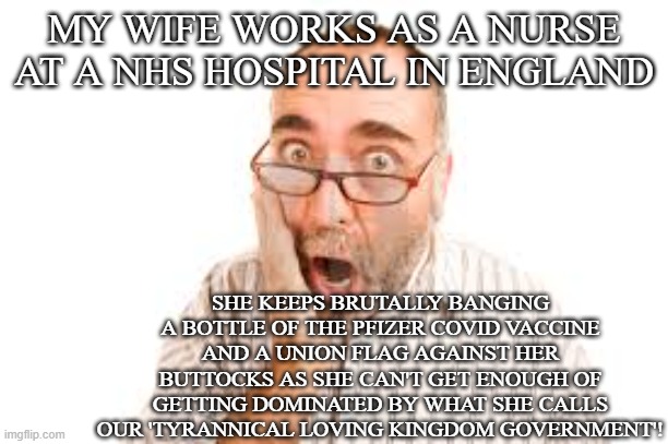 British woman takes pleasure in getting dominated by her government | MY WIFE WORKS AS A NURSE AT A NHS HOSPITAL IN ENGLAND; SHE KEEPS BRUTALLY BANGING A BOTTLE OF THE PFIZER COVID VACCINE AND A UNION FLAG AGAINST HER BUTTOCKS AS SHE CAN'T GET ENOUGH OF GETTING DOMINATED BY WHAT SHE CALLS OUR 'TYRANNICAL LOVING KINGDOM GOVERNMENT'! | image tagged in shocked man,domination,sexy,uk,nhs,covid-19 | made w/ Imgflip meme maker