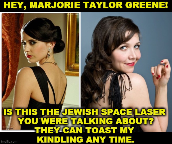 Eva Green and Maggie Gyllenhaal | HEY, MARJORIE TAYLOR GREENE! IS THIS THE JEWISH SPACE LASER 
YOU WERE TALKING ABOUT?
THEY CAN TOAST MY 
KINDLING ANY TIME. | image tagged in jewish,space,laser,idiotic,hoax | made w/ Imgflip meme maker