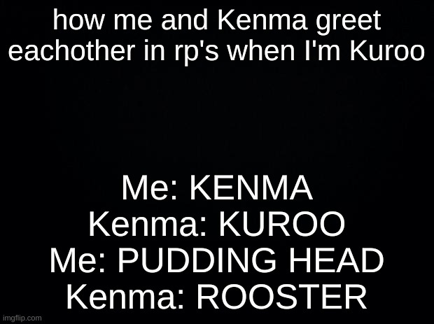 Black background | how me and Kenma greet eachother in rp's when I'm Kuroo; Me: KENMA
Kenma: KUROO
Me: PUDDING HEAD
Kenma: ROOSTER | image tagged in black background | made w/ Imgflip meme maker