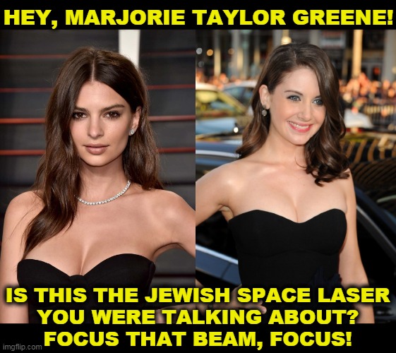 Emily Ratajkowski and Alison Brie | HEY, MARJORIE TAYLOR GREENE! IS THIS THE JEWISH SPACE LASER
YOU WERE TALKING ABOUT?
FOCUS THAT BEAM, FOCUS! | image tagged in jewish,space,laser,idiotic,hoax | made w/ Imgflip meme maker