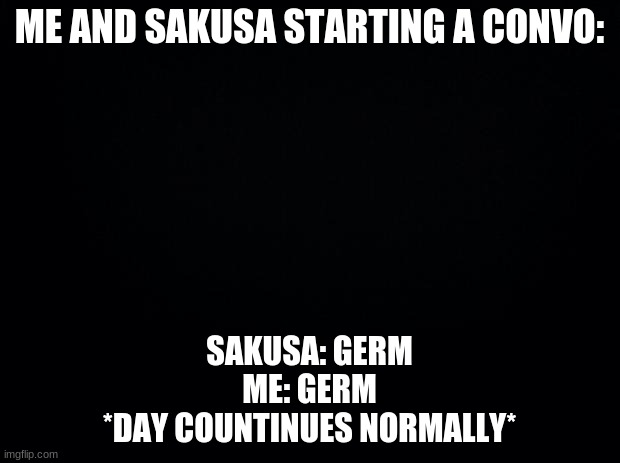 Black background | ME AND SAKUSA STARTING A CONVO:; SAKUSA: GERM
ME: GERM
*DAY COUNTINUES NORMALLY* | image tagged in black background | made w/ Imgflip meme maker