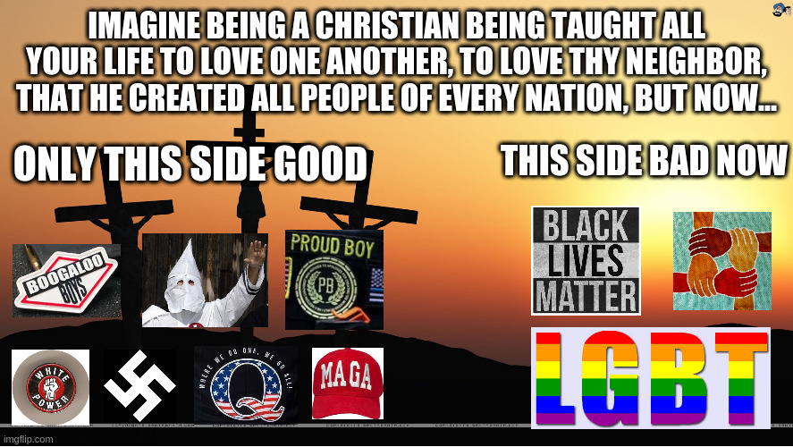 Post-Trump Christianity | IMAGINE BEING A CHRISTIAN BEING TAUGHT ALL YOUR LIFE TO LOVE ONE ANOTHER, TO LOVE THY NEIGHBOR, THAT HE CREATED ALL PEOPLE OF EVERY NATION, BUT NOW... THIS SIDE BAD NOW; ONLY THIS SIDE GOOD | image tagged in christian,trump,maga,minorities,kkk,qanon | made w/ Imgflip meme maker