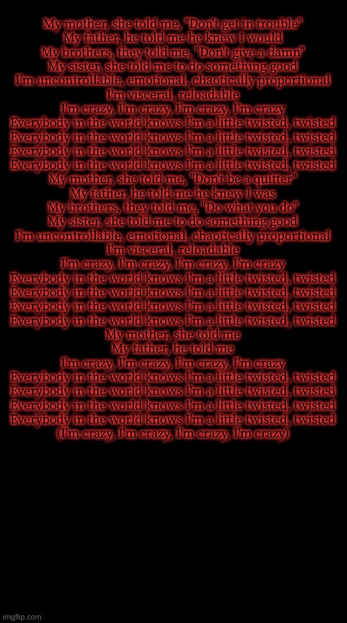 Double Long Black Template | My mother, she told me, "Don't get in trouble"
My father, he told me he knew I would
My brothers, they told me, "Don't give a damn"
My sister, she told me to do something good
I'm uncontrollable, emotional, chaotically proportional
I'm visceral, reloadable
I'm crazy, I'm crazy, I'm crazy, I'm crazy
Everybody in the world knows I'm a little twisted, twisted
Everybody in the world knows I'm a little twisted, twisted
Everybody in the world knows I'm a little twisted, twisted
Everybody in the world knows I'm a little twisted, twisted
My mother, she told me, "Don't be a quitter"
My father, he told me he knew I was
My brothers, they told me, "Do what you do"
My sister, she told me to do something good
I'm uncontrollable, emotional, chaotically proportional
I'm visceral, reloadable
I'm crazy, I'm crazy, I'm crazy, I'm crazy
Everybody in the world knows I'm a little twisted, twisted
Everybody in the world knows I'm a little twisted, twisted
Everybody in the world knows I'm a little twisted, twisted
Everybody in the world knows I'm a little twisted, twisted
My mother, she told me
My father, he told me
I'm crazy, I'm crazy, I'm crazy, I'm crazy
Everybody in the world knows I'm a little twisted, twisted
Everybody in the world knows I'm a little twisted, twisted
Everybody in the world knows I'm a little twisted, twisted
Everybody in the world knows I'm a little twisted, twisted
(I'm crazy, I'm crazy, I'm crazy, I'm crazy) | image tagged in double long black template | made w/ Imgflip meme maker