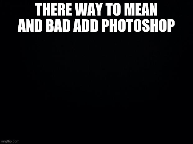 Black background | THERE WAY TO MEAN AND BAD ADD PHOTOSHOP | image tagged in black background | made w/ Imgflip meme maker