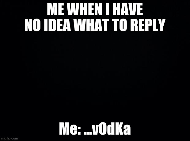 Black background | ME WHEN I HAVE NO IDEA WHAT TO REPLY; Me: ...vOdKa | image tagged in black background | made w/ Imgflip meme maker