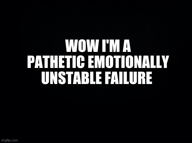 Black background | WOW I'M A PATHETIC EMOTIONALLY UNSTABLE FAILURE | image tagged in black background | made w/ Imgflip meme maker