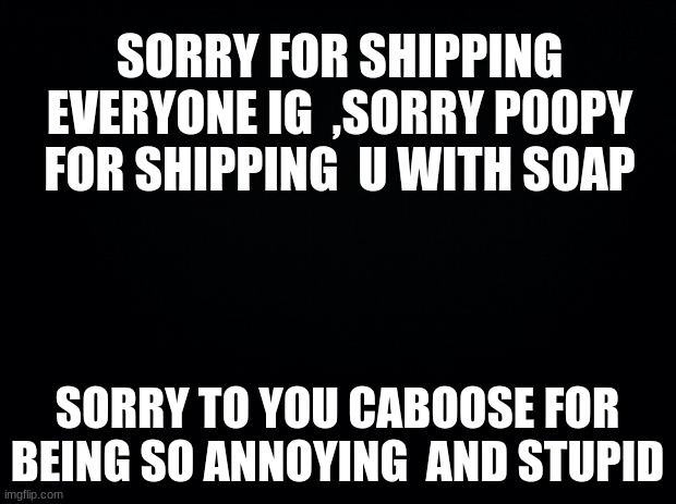 Goodbye. | SORRY FOR SHIPPING EVERYONE IG  ,SORRY P00PY FOR SHIPPING  U WITH SOAP; SORRY TO YOU CABOOSE FOR BEING SO ANNOYING  AND STUPID | image tagged in black background | made w/ Imgflip meme maker